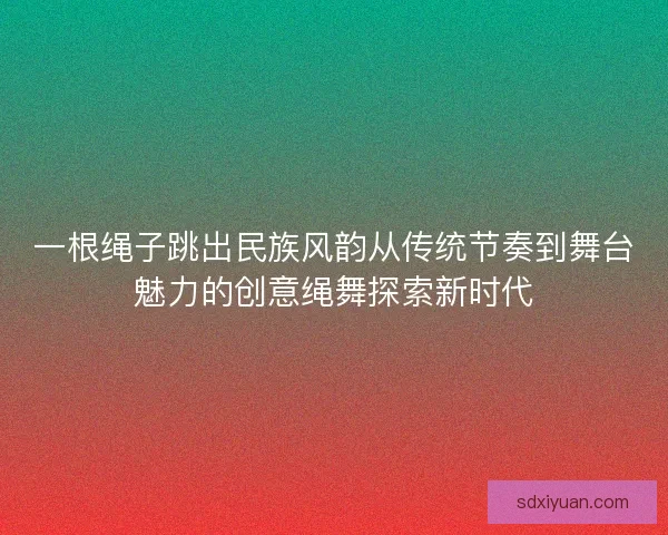 一根绳子跳出民族风韵从传统节奏到舞台魅力的创意绳舞探索新时代