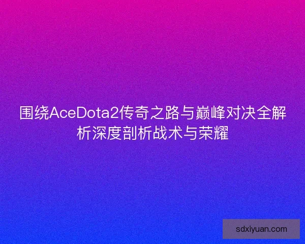 围绕AceDota2传奇之路与巅峰对决全解析深度剖析战术与荣耀