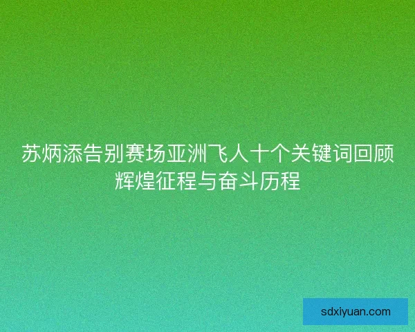 苏炳添告别赛场亚洲飞人十个关键词回顾辉煌征程与奋斗历程