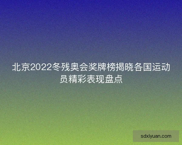 北京2022冬残奥会奖牌榜揭晓各国运动员精彩表现盘点