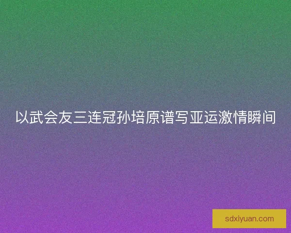 以武会友三连冠孙培原谱写亚运激情瞬间