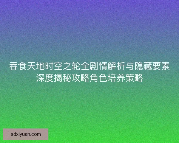 吞食天地时空之轮全剧情解析与隐藏要素深度揭秘攻略角色培养策略