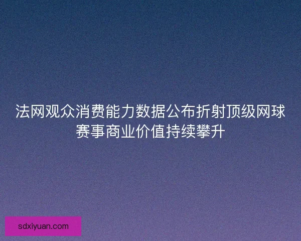 法网观众消费能力数据公布折射顶级网球赛事商业价值持续攀升