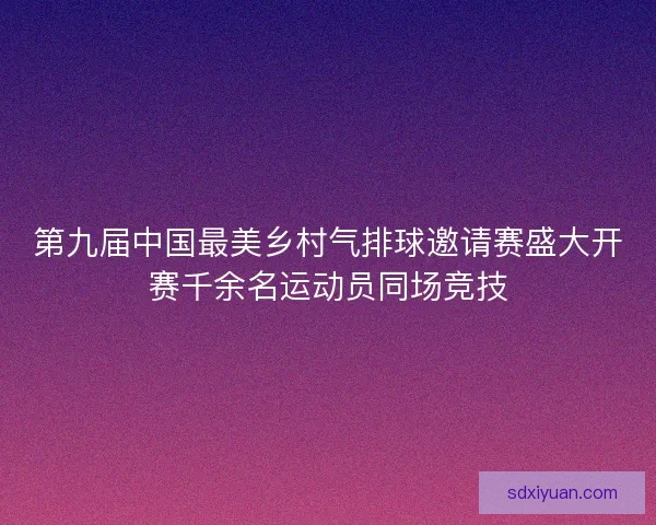 第九届中国最美乡村气排球邀请赛盛大开赛千余名运动员同场竞技