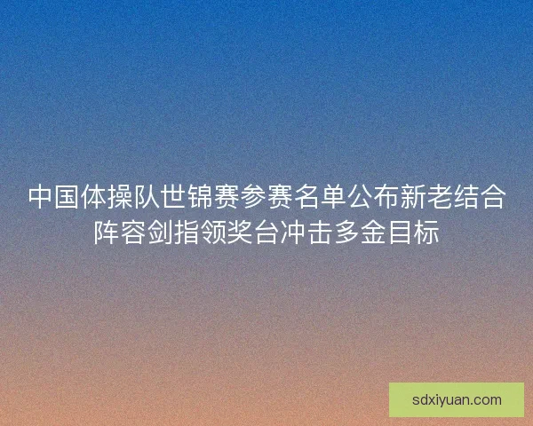 中国体操队世锦赛参赛名单公布新老结合阵容剑指领奖台冲击多金目标
