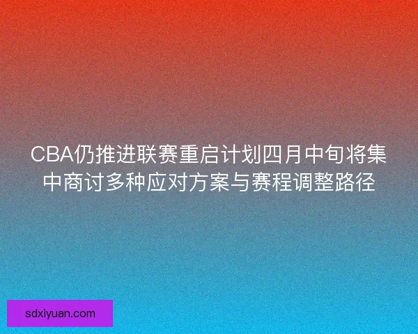 CBA仍推进联赛重启计划四月中旬将集中商讨多种应对方案与赛程调整路径