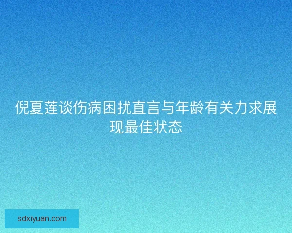 倪夏莲谈伤病困扰直言与年龄有关力求展现最佳状态